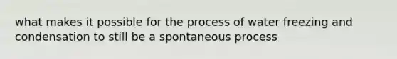 what makes it possible for the process of water freezing and condensation to still be a spontaneous process