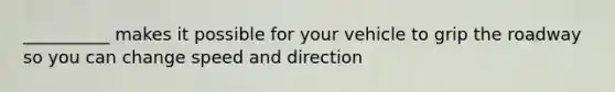 __________ makes it possible for your vehicle to grip the roadway so you can change speed and direction