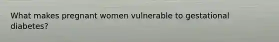What makes pregnant women vulnerable to gestational diabetes?