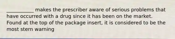 ___________ makes the prescriber aware of serious problems that have occurred with a drug since it has been on the market. Found at the top of the package insert, it is considered to be the most stern warning