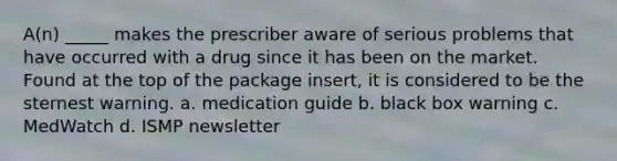 A(n) _____ makes the prescriber aware of serious problems that have occurred with a drug since it has been on the market. Found at the top of the package insert, it is considered to be the sternest warning. a. medication guide b. black box warning c. MedWatch d. ISMP newsletter