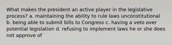 What makes the president an active player in the legislative process? a. maintaining the ability to rule laws unconstitutional b. being able to submit bills to Congress c. having a veto over potential legislation d. refusing to implement laws he or she does not approve of