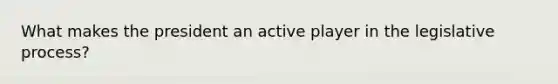 What makes the president an active player in the legislative process?