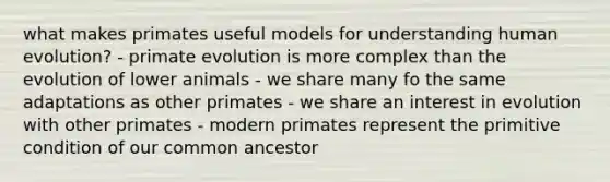 what makes primates useful models for understanding human evolution? - primate evolution is more complex than the evolution of lower animals - we share many fo the same adaptations as other primates - we share an interest in evolution with other primates - modern primates represent the primitive condition of our common ancestor