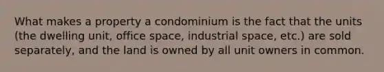 What makes a property a condominium is the fact that the units (the dwelling unit, office space, industrial space, etc.) are sold separately, and the land is owned by all unit owners in common.