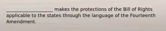 ____________________ makes the protections of the Bill of Rights applicable to the states through the language of the Fourteenth Amendment.