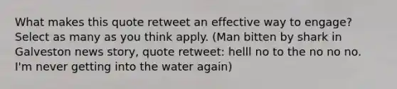 What makes this quote retweet an effective way to engage? Select as many as you think apply. (Man bitten by shark in Galveston news story, quote retweet: helll no to the no no no. I'm never getting into the water again)