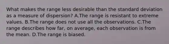 What makes the range less desirable than the <a href='https://www.questionai.com/knowledge/kqGUr1Cldy-standard-deviation' class='anchor-knowledge'>standard deviation</a> as a measure of​ dispersion? A.The range is resistant to extreme values. B.The range does not use all the observations. C.The range describes how​ far, on​ average, each observation is from the mean. D.The range is biased.