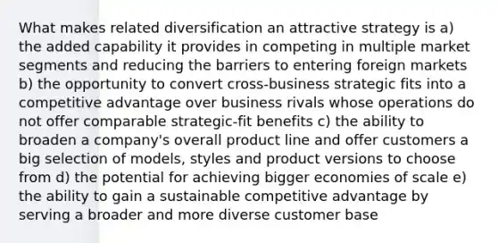 What makes related diversification an attractive strategy is a) the added capability it provides in competing in multiple market segments and reducing the barriers to entering foreign markets b) the opportunity to convert cross-business strategic fits into a competitive advantage over business rivals whose operations do not offer comparable strategic-fit benefits c) the ability to broaden a company's overall product line and offer customers a big selection of models, styles and product versions to choose from d) the potential for achieving bigger economies of scale e) the ability to gain a sustainable competitive advantage by serving a broader and more diverse customer base