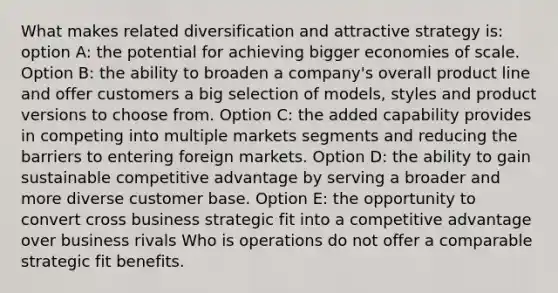 What makes related diversification and attractive strategy is: option A: the potential for achieving bigger economies of scale. Option B: the ability to broaden a company's overall product line and offer customers a big selection of models, styles and product versions to choose from. Option C: the added capability provides in competing into multiple markets segments and reducing the barriers to entering foreign markets. Option D: the ability to gain sustainable competitive advantage by serving a broader and more diverse customer base. Option E: the opportunity to convert cross business strategic fit into a competitive advantage over business rivals Who is operations do not offer a comparable strategic fit benefits.