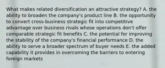 What makes related diversification an attractive strategy? A. the ability to broaden the company's product line B. the opportunity to convert cross-business strategic fit into competitive advantage over business rivals whose operations don't offer comparable strategic fit benefits C. the potential for improving the stability of the company's financial performance D. the ability to serve a broader spectrum of buyer needs E. the added capability it provides in overcoming the barriers to entering foreign markets