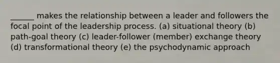 ______ makes the relationship between a leader and followers the focal point of the leadership process. (a) situational theory (b) path-goal theory (c) leader-follower (member) exchange theory (d) transformational theory (e) the psychodynamic approach