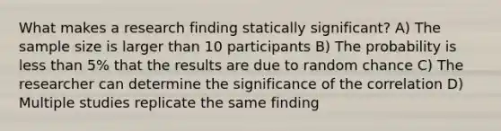 What makes a research finding statically significant? A) The sample size is larger than 10 participants B) The probability is less than 5% that the results are due to random chance C) The researcher can determine the significance of the correlation D) Multiple studies replicate the same finding