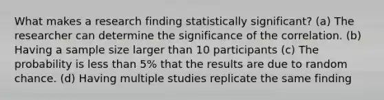 What makes a research finding statistically significant? (a) The researcher can determine the significance of the correlation. (b) Having a sample size larger than 10 participants (c) The probability is less than 5% that the results are due to random chance. (d) Having multiple studies replicate the same finding