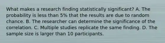 What makes a research finding statistically significant? A. The probability is less than 5% that the results are due to random chance. B. The researcher can determine the significance of the correlation. C. Multiple studies replicate the same finding. D. The sample size is larger than 10 participants.