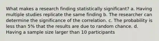 What makes a research finding statistically significant? a. Having multiple studies replicate the same finding b. The researcher can determine the significance of the correlation. c. The probability is less than 5% that the results are due to random chance. d. Having a sample size larger than 10 participants