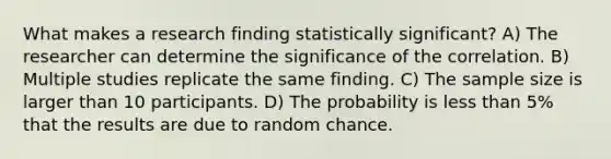 What makes a research finding statistically significant? A) The researcher can determine the significance of the correlation. B) Multiple studies replicate the same finding. C) The sample size is larger than 10 participants. D) The probability is less than 5% that the results are due to random chance.