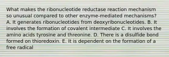 What makes the ribonucleotide reductase reaction mechanism so unusual compared to other enzyme-mediated mechanisms? A. It generates ribonucleotides from deoxyribonucleotides. B. It involves the formation of covalent intermediate C. It involves the amino acids tyrosine and threonine. D. There is a disulfide bond formed on thioredoxin. E. It is dependent on the formation of a free radical