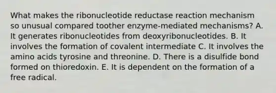 What makes the ribonucleotide reductase reaction mechanism so unusual compared toother enzyme-mediated mechanisms? A. It generates ribonucleotides from deoxyribonucleotides. B. It involves the formation of covalent intermediate C. It involves the amino acids tyrosine and threonine. D. There is a disulfide bond formed on thioredoxin. E. It is dependent on the formation of a free radical.