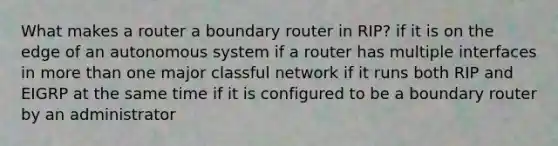 What makes a router a boundary router in RIP? if it is on the edge of an autonomous system if a router has multiple interfaces in more than one major classful network if it runs both RIP and EIGRP at the same time if it is configured to be a boundary router by an administrator