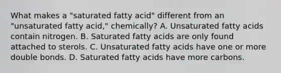 What makes a "saturated fatty acid" different from an "unsaturated fatty acid," chemically? A. Unsaturated fatty acids contain nitrogen. B. Saturated fatty acids are only found attached to sterols. C. Unsaturated fatty acids have one or more double bonds. D. Saturated fatty acids have more carbons.