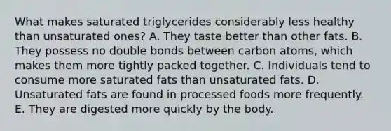 What makes saturated triglycerides considerably less healthy than unsaturated ones? A. They taste better than other fats. B. They possess no double bonds between carbon atoms, which makes them more tightly packed together. C. Individuals tend to consume more saturated fats than unsaturated fats. D. Unsaturated fats are found in processed foods more frequently. E. They are digested more quickly by the body.