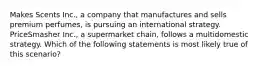 Makes Scents Inc., a company that manufactures and sells premium perfumes, is pursuing an international strategy. PriceSmasher Inc., a supermarket chain, follows a multidomestic strategy. Which of the following statements is most likely true of this scenario?