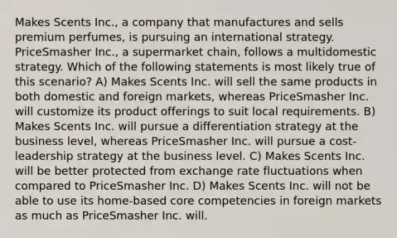 Makes Scents Inc., a company that manufactures and sells premium perfumes, is pursuing an international strategy. PriceSmasher Inc., a supermarket chain, follows a multidomestic strategy. Which of the following statements is most likely true of this scenario? A) Makes Scents Inc. will sell the same products in both domestic and foreign markets, whereas PriceSmasher Inc. will customize its product offerings to suit local requirements. B) Makes Scents Inc. will pursue a differentiation strategy at the business level, whereas PriceSmasher Inc. will pursue a cost-leadership strategy at the business level. C) Makes Scents Inc. will be better protected from exchange rate fluctuations when compared to PriceSmasher Inc. D) Makes Scents Inc. will not be able to use its home-based core competencies in foreign markets as much as PriceSmasher Inc. will.