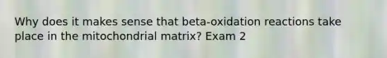 Why does it makes sense that beta-oxidation reactions take place in the mitochondrial matrix? Exam 2