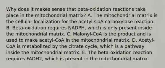 Why does it makes sense that beta-oxidation reactions take place in the mitochondrial matrix? A. The mitochondrial matrix is the cellular localization for the acetyl-CoA carboxylase reaction. B. Beta-oxidation requires NADPH, which is only present inside the mitochondrial matrix. C. Malonyl-CoA is the product and is used to make acetyl-CoA in the mitochondrial matrix. D. Acetyl-CoA is metabolized by the citrate cycle, which is a pathway inside the mitochondrial matrix. E. The beta-oxidation reaction requires FADH2, which is present in the mitochondrial matrix.