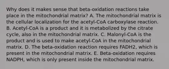 Why does it makes sense that beta-oxidation reactions take place in the mitochondrial matrix? A. The mitochondrial matrix is the cellular localization for the acetyl-CoA carboxylase reaction. B. Acetyl-CoA is a product and it is metabolized by the citrate cycle, also in the mitochondrial matrix. C. Malonyl-CoA is the product and is used to make acetyl-CoA in the mitochondrial matrix. D. The beta-oxidation reaction requires FADH2, which is present in the mitochondrial matrix. E. Beta-oxidation requires NADPH, which is only present inside the mitochondrial matrix.