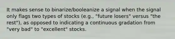 It makes sense to binarize/booleanize a signal when the signal only flags two types of stocks (e.g., "future losers" versus "the rest"), as opposed to indicating a continuous gradation from "very bad" to "excellent" stocks.