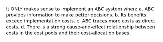 It ONLY makes sense to implement an ABC system when: a. ABC provides information to make better decisions. b. Its benefits exceed implementation costs. c. ABC traces more costs as direct costs. d. There is a strong cause-and-effect relationship between costs in the cost pools and their cost-allocation bases.