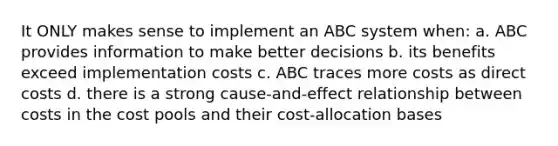 It ONLY makes sense to implement an ABC system when: a. ABC provides information to make better decisions b. its benefits exceed implementation costs c. ABC traces more costs as direct costs d. there is a strong cause-and-effect relationship between costs in the cost pools and their cost-allocation bases