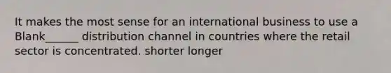 It makes the most sense for an international business to use a Blank______ distribution channel in countries where the retail sector is concentrated. shorter longer