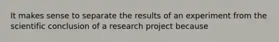 It makes sense to separate the results of an experiment from the scientific conclusion of a research project because