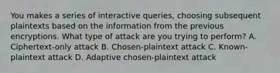 You makes a series of interactive queries, choosing subsequent plaintexts based on the information from the previous encryptions. What type of attack are you trying to perform? A. Ciphertext-only attack B. Chosen-plaintext attack C. Known-plaintext attack D. Adaptive chosen-plaintext attack