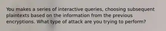 You makes a series of interactive queries, choosing subsequent plaintexts based on the information from the previous encryptions. What type of attack are you trying to perform?