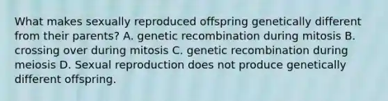 What makes sexually reproduced offspring genetically different from their parents? A. genetic recombination during mitosis B. crossing over during mitosis C. genetic recombination during meiosis D. Sexual reproduction does not produce genetically different offspring.