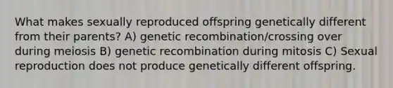 What makes sexually reproduced offspring genetically different from their parents? A) genetic recombination/crossing over during meiosis B) genetic recombination during mitosis C) Sexual reproduction does not produce genetically different offspring.