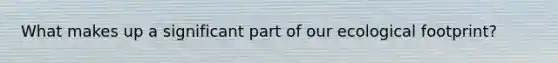 What makes up a significant part of our ecological footprint?