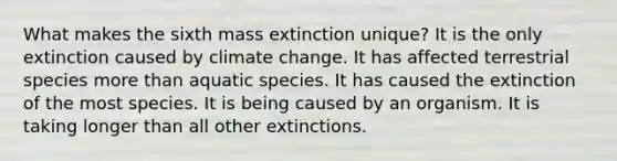 What makes the sixth mass extinction unique? It is the only extinction caused by climate change. It has affected terrestrial species more than aquatic species. It has caused the extinction of the most species. It is being caused by an organism. It is taking longer than all other extinctions.