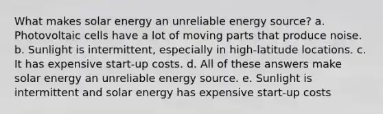 What makes solar energy an unreliable energy source? a. Photovoltaic cells have a lot of moving parts that produce noise. b. Sunlight is intermittent, especially in high-latitude locations. c. It has expensive start-up costs. d. All of these answers make solar energy an unreliable energy source. e. Sunlight is intermittent and solar energy has expensive start-up costs