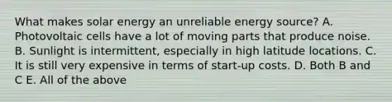 What makes solar energy an unreliable energy source? A. Photovoltaic cells have a lot of moving parts that produce noise. B. Sunlight is intermittent, especially in high latitude locations. C. It is still very expensive in terms of start-up costs. D. Both B and C E. All of the above