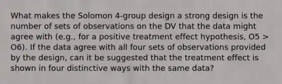 What makes the Solomon 4-group design a strong design is the number of sets of observations on the DV that the data might agree with (e.g., for a positive treatment effect hypothesis, O5 > O6). If the data agree with all four sets of observations provided by the design, can it be suggested that the treatment effect is shown in four distinctive ways with the same data?