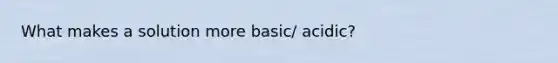 What makes a solution more basic/ acidic?