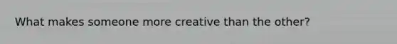 What makes someone more creative than the other?