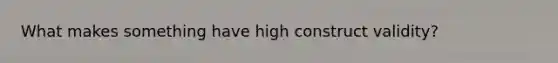 What makes something have high construct validity?