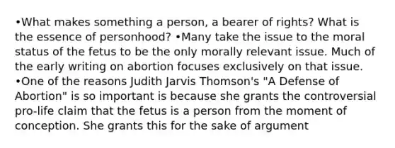 •What makes something a person, a bearer of rights? What is the essence of personhood? •Many take the issue to the moral status of the fetus to be the only morally relevant issue. Much of the early writing on abortion focuses exclusively on that issue. •One of the reasons Judith Jarvis Thomson's "A Defense of Abortion" is so important is because she grants the controversial pro-life claim that the fetus is a person from the moment of conception. She grants this for the sake of argument