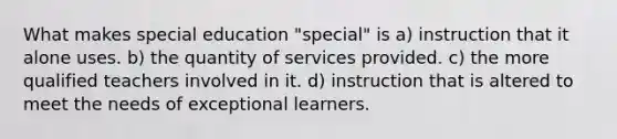 What makes special education "special" is a) instruction that it alone uses. b) the quantity of services provided. c) the more qualified teachers involved in it. d) instruction that is altered to meet the needs of exceptional learners.